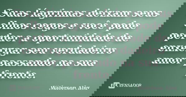 Suas lágrimas deixam seus olhos cegos e você pode perder a oportunidade de enxergar seu verdadeiro amor passando na sua frente.... Frase de Walerson Alex.