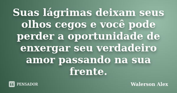 Suas lágrimas deixam seus olhos cegos e você pode perder a oportunidade de enxergar seu verdadeiro amor passando na sua frente.... Frase de Walerson Alex.