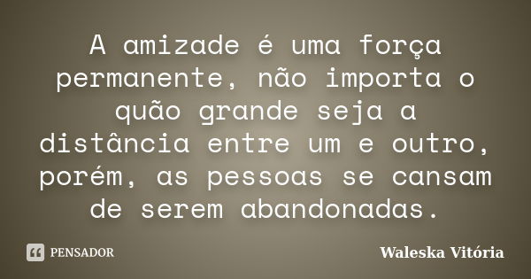 A amizade é uma força permanente, não importa o quão grande seja a distância entre um e outro, porém, as pessoas se cansam de serem abandonadas.... Frase de Waleska Vitória.