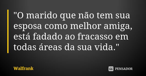 "O marido que não tem sua esposa como melhor amiga, está fadado ao fracasso em todas áreas da sua vida."... Frase de Walfrank.