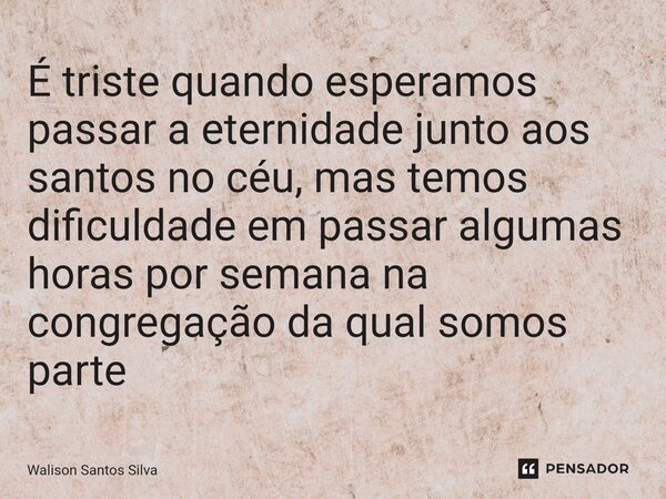 ⁠É triste quando esperamos passar a eternidade junto aos santos no céu, mas temos dificuldade em passar algumas horas por semana na congregação da qual somos pa... Frase de Walison Santos Silva.