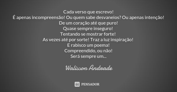 Cada verso que escrevo!
É apenas incompreensão! Ou quem sabe desvaneios? Ou apenas intenção!
De um coração até que puro!
Quase sempre inseguro! Tentando se most... Frase de Walisson Andrade.