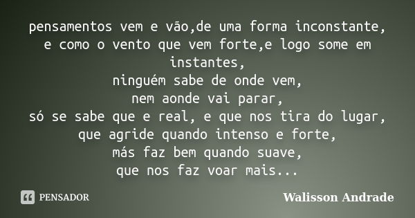 pensamentos vem e vão,de uma forma inconstante, e como o vento que vem forte,e logo some em instantes, ninguém sabe de onde vem, nem aonde vai parar, só se sabe... Frase de Walisson Andrade.