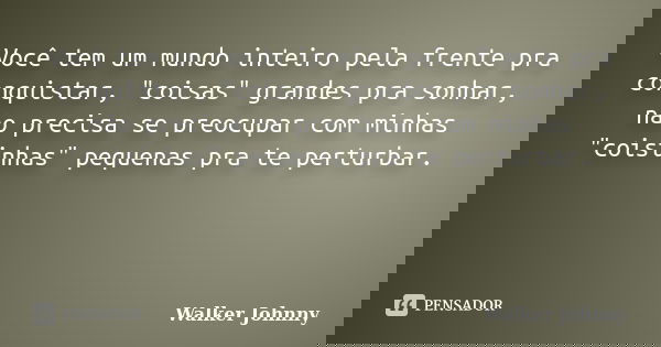 Você tem um mundo inteiro pela frente pra conquistar, "coisas" grandes pra sonhar, não precisa se preocupar com minhas "coisinhas" pequenas ... Frase de Walker Johnny.