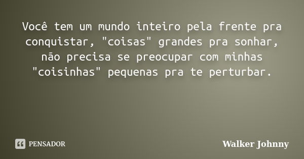 Você tem um mundo inteiro pela frente pra conquistar, "coisas" grandes pra sonhar, não precisa se preocupar com minhas "coisinhas" pequenas ... Frase de Walker Johnny.