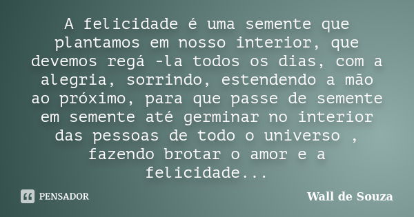 A felicidade é uma semente que plantamos em nosso interior, que devemos regá -la todos os dias, com a alegria, sorrindo, estendendo a mão ao próximo, para que p... Frase de Wall de Souza.