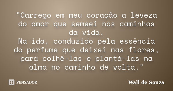 "Carrego em meu coração a leveza do amor que semeei nos caminhos da vida. Na ida, conduzido pela essência do perfume que deixei nas flores, para colhê-las ... Frase de Wall de Souza.