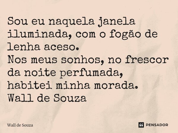 ⁠Sou eu naquela janela iluminada, com o fogão de lenha aceso. Nos meus sonhos, no frescor da noite perfumada, habitei minha morada. Wall de Souza... Frase de Wall de Souza.