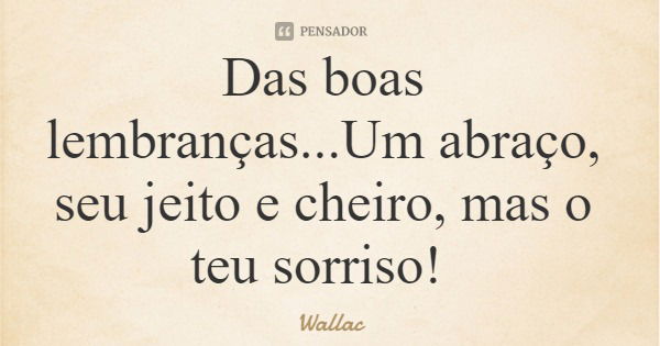 Das boas lembranças...Um abraço, seu jeito e cheiro, mas o teu sorriso!... Frase de Wallac.