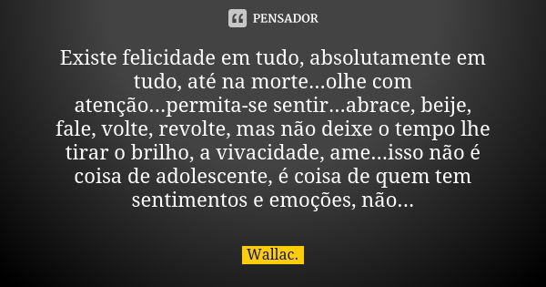 Existe felicidade em tudo, absolutamente em tudo, até na morte...olhe com atenção...permita-se sentir...abrace, beije, fale, volte, revolte, mas não deixe o tem... Frase de Wallac.