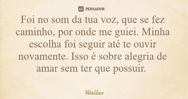 Foi no som da tua voz, que se fez caminho, por onde me guiei. Minha escolha foi seguir até te ouvir novamente. Isso é sobre alegria de amar sem ter que possuir.... Frase de Wallac.
