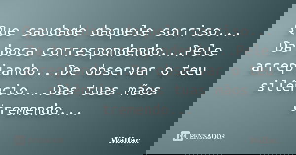 Que saudade daquele sorriso... Da boca correspondendo...Pele arrepiando...De observar o teu silêncio...Das tuas mãos tremendo...... Frase de Wallac.