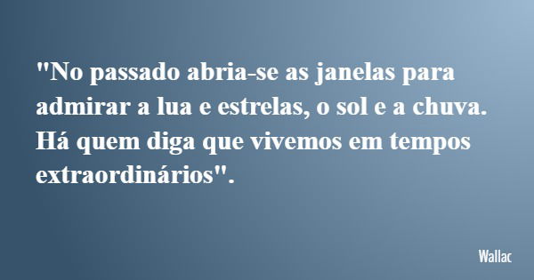 "No passado abria-se as janelas para admirar a lua e estrelas, o sol e a chuva. Há quem diga que vivemos em tempos extraordinários".... Frase de Wallac.