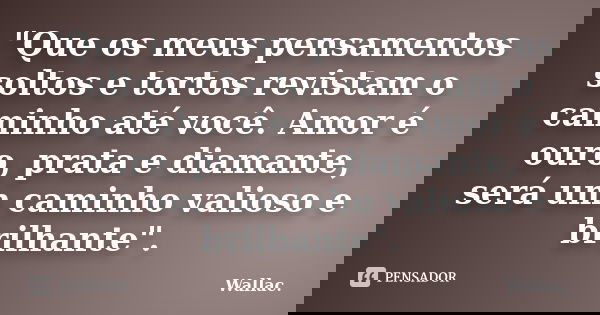 "Que os meus pensamentos soltos e tortos revistam o caminho até você. Amor é ouro, prata e diamante, será um caminho valioso e brilhante".... Frase de Wallac.