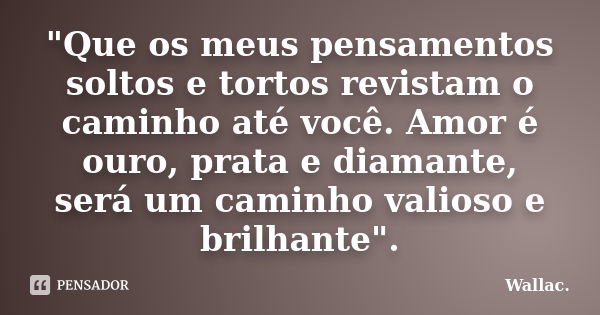 "Que os meus pensamentos soltos e tortos revistam o caminho até você. Amor é ouro, prata e diamante, será um caminho valioso e brilhante".... Frase de Wallac.