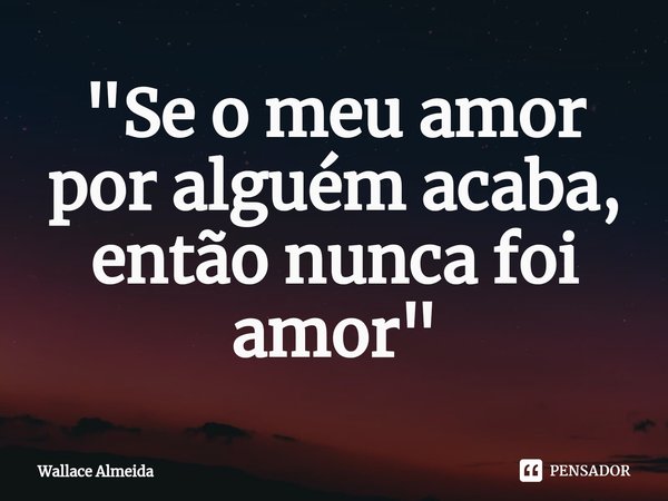 ⁠"Se o meu amor por alguém acaba, então nunca foi amor"... Frase de Wallace Almeida.