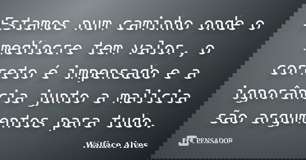 Estamos num caminho onde o medíocre tem valor, o correto é impensado e a ignorância junto a malicia são argumentos para tudo.... Frase de Wallace Alves.