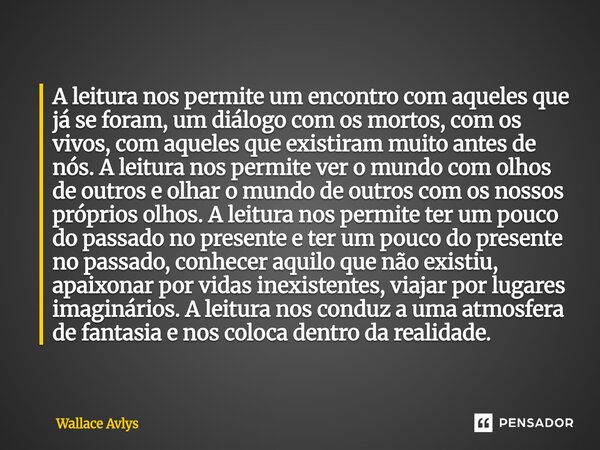 A leitura nos permite um encontro com aqueles que já se foram, um diálogo com os mortos, com os vivos, com aqueles que existiram muito antes de nós. A leitura ... Frase de Wallace Avlys.