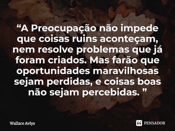 ⁠“A Preocupação não impede que coisas ruins aconteçam, nem resolve problemas que já foram criados. Mas farão que oportunidades maravilhosas sejam perdidas, e co... Frase de Wallace Avlys.
