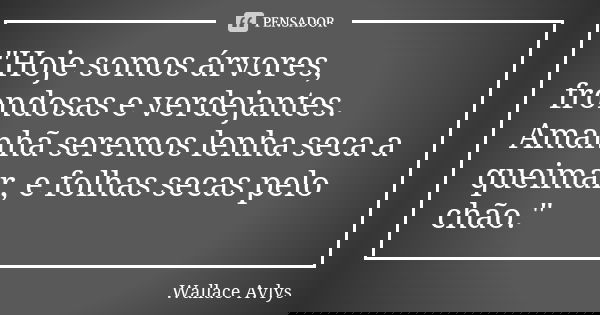 "Hoje somos árvores, frondosas e verdejantes. Amanhã seremos lenha seca a queimar, e folhas secas pelo chão."... Frase de Wallace Avlys.