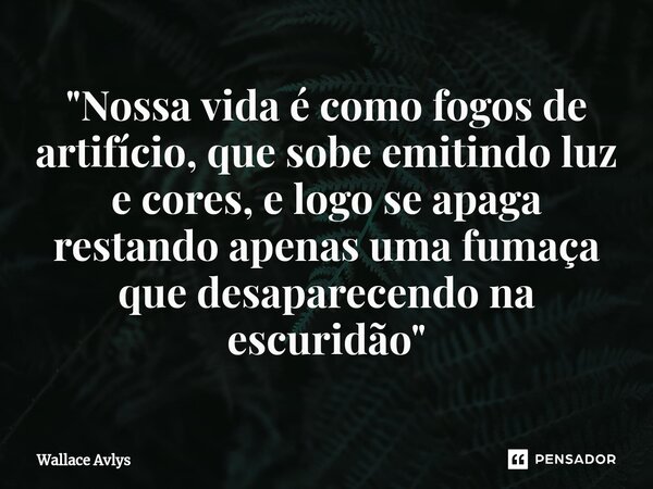 ⁠"Nossa vida é como fogos de artifício, que sobe emitindo luz e cores, e logo se apaga restando apenas uma fumaça que desaparecendo na escuridão"... Frase de Wallace Avlys.