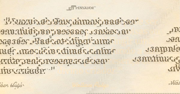 "O vazio de Deus jamais pode ser preenchido por pessoas, coisas ou sensações. Pode até fingir uma completude, mas lá no fundo a alma continua a gritar pela... Frase de Wallace Avlys.