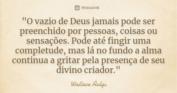 "O vazio de Deus jamais pode ser preenchido por pessoas, coisas ou sensações. Pode até fingir uma completude, mas lá no fundo a alma continua a gritar pela... Frase de Wallace Avlys.