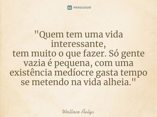⁠"Quem tem uma vida interessante, tem muito o que fazer. Só gente vazia é pequena, com uma existência medíocre gasta tempo se metendo na vida alheia."... Frase de Wallace Avlys.