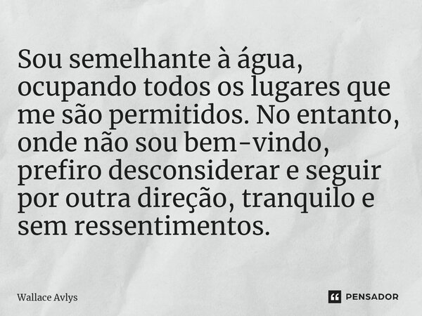 ⁠Sou semelhante à água, ocupando todos os lugares que me são permitidos. No entanto, onde não sou bem-vindo, prefiro desconsiderar e seguir por outra direção, t... Frase de Wallace Avlys.