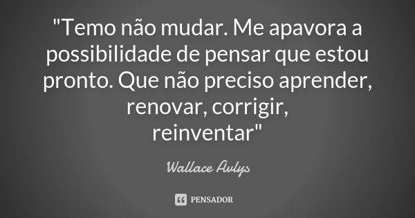 "Temo não mudar. Me apavora a possibilidade de pensar que estou pronto. Que não preciso aprender, renovar, corrigir, reinventar"... Frase de Wallace Avlys.