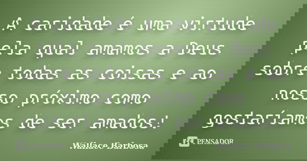 A caridade é uma virtude pela qual amamos a Deus sobre todas as coisas e ao nosso próximo como gostaríamos de ser amados!... Frase de Wallace Barbosa.