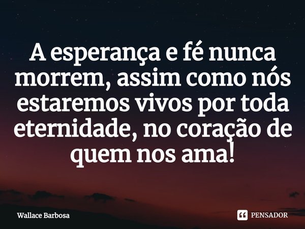 ⁠A esperança e fé nunca morrem, assim como nós estaremos vivos por toda eternidade, no coração de quem nos ama!... Frase de Wallace Barbosa.
