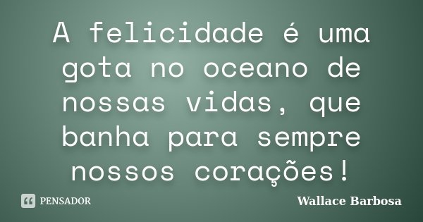A felicidade é uma gota no oceano de nossas vidas, que banha para sempre nossos corações!... Frase de Wallace Barbosa.