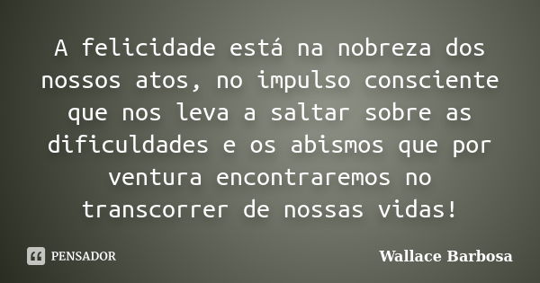 A felicidade está na nobreza dos nossos atos, no impulso consciente que nos leva a saltar sobre as dificuldades e os abismos que por ventura encontraremos no tr... Frase de Wallace Barbosa.