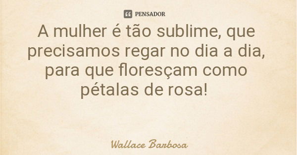 A mulher é tão sublime, que precisamos regar no dia a dia, para que floresçam como pétalas de rosa!... Frase de Wallace Barbosa.