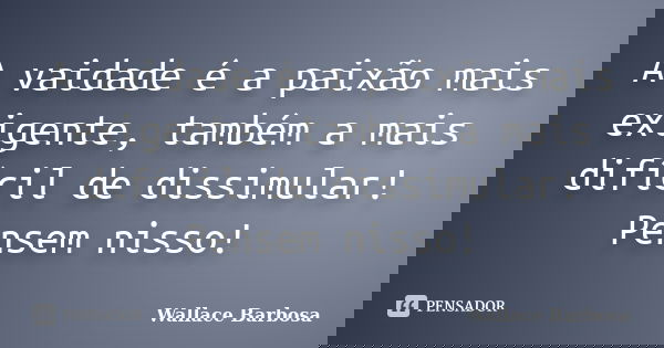 A vaidade é a paixão mais exigente, também a mais difícil de dissimular! Pensem nisso!... Frase de Wallace Barbosa.