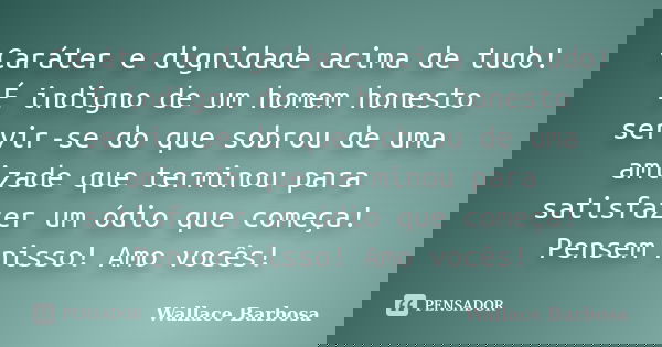Caráter e dignidade acima de tudo! É indigno de um homem honesto servir-se do que sobrou de uma amizade que terminou para satisfazer um ódio que começa! Pensem ... Frase de Wallace Barbosa.