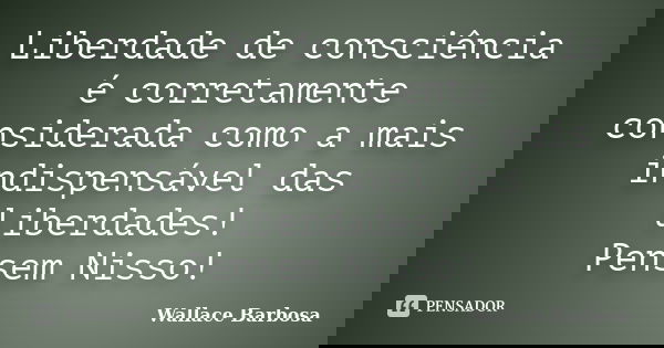 Liberdade de consciência é corretamente considerada como a mais indispensável das liberdades! Pensem Nisso!... Frase de Wallace Barbosa.