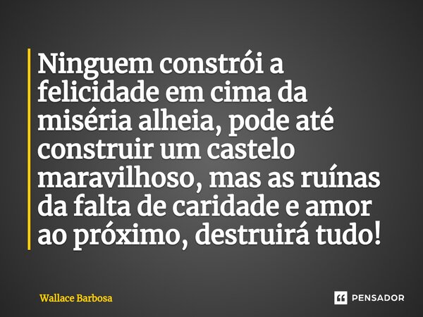 ⁠Ninguem constrói a felicidade em cima da miséria alheia, pode até construir um castelo maravilhoso, mas as ruínas da falta de caridade e amor ao próximo, destr... Frase de Wallace Barbosa.