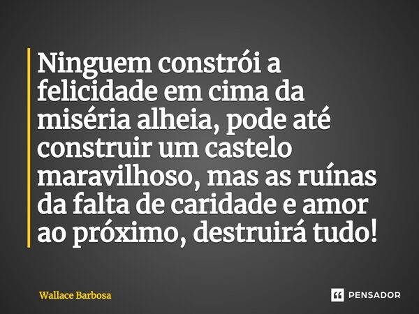 ⁠Ninguem constrói a felicidade em cima da miséria alheia, pode até construir um castelo maravilhoso, mas as ruínas da falta de caridade e amor ao próximo, destr... Frase de Wallace Barbosa.