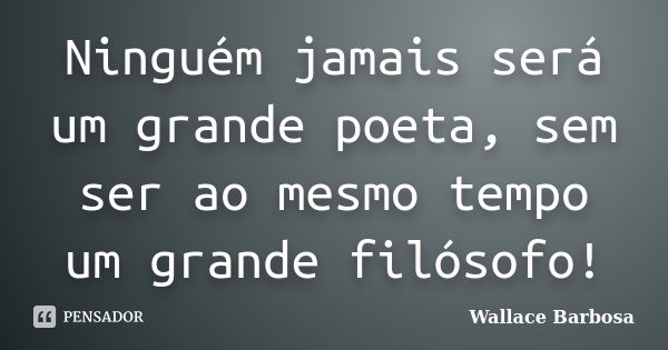 Ninguém jamais será um grande poeta, sem ser ao mesmo tempo um grande filósofo!... Frase de Wallace Barbosa.