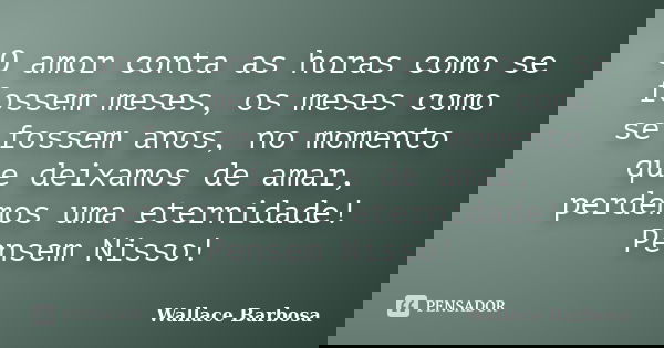 O amor conta as horas como se fossem meses, os meses como se fossem anos, no momento que deixamos de amar, perdemos uma eternidade! Pensem Nisso!... Frase de Wallace Barbosa.