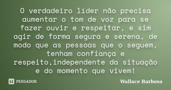 O verdadeiro líder não precisa aumentar o tom de voz para se fazer ouvir e respeitar, e sim agir de forma segura e serena, de modo que as pessoas que o seguem, ... Frase de Wallace Barbosa.