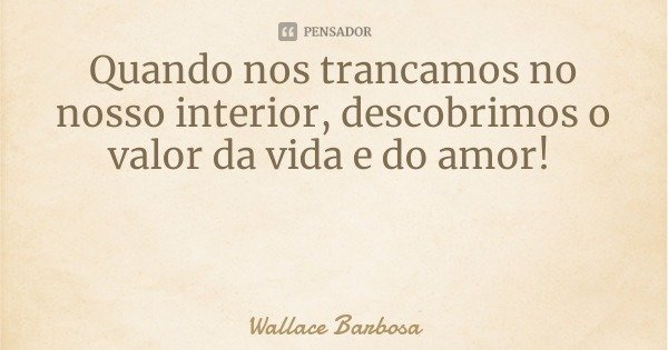 Quando nos trancamos no nosso interior, descobrimos o valor da vida e do amor!... Frase de Wallace Barbosa.