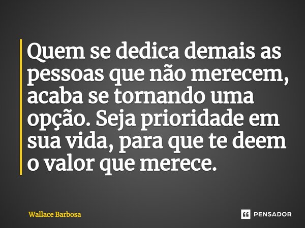 ⁠Quem se dedica demais as pessoas que não merecem, acaba se tornando uma opção. Seja prioridade em sua vida, para que te deem o valor que merece.... Frase de Wallace Barbosa.