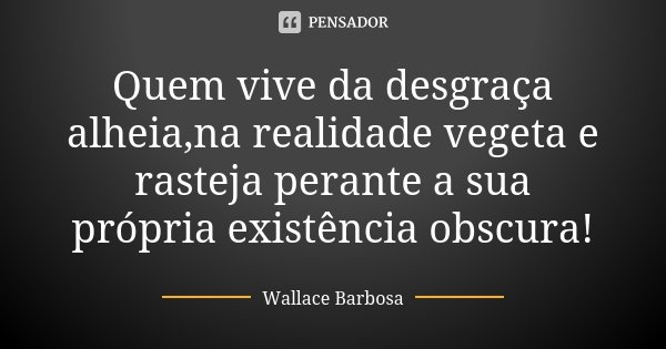 Quem vive da desgraça alheia,na realidade vegeta e rasteja perante a sua própria existência obscura!... Frase de Wallace Barbosa.