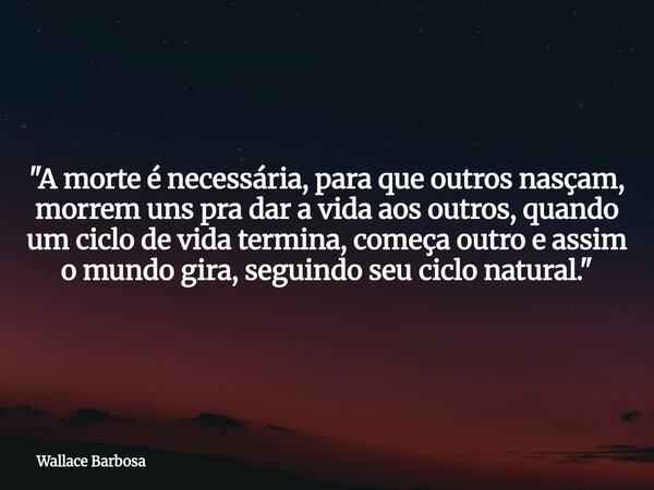 "A morte é necessária, para que outros nasçam, morrem uns pra dar a vida aos outros, quando um ciclo de vida termina, começa outro e assim o mundo gira, se... Frase de Wallace Barbosa.