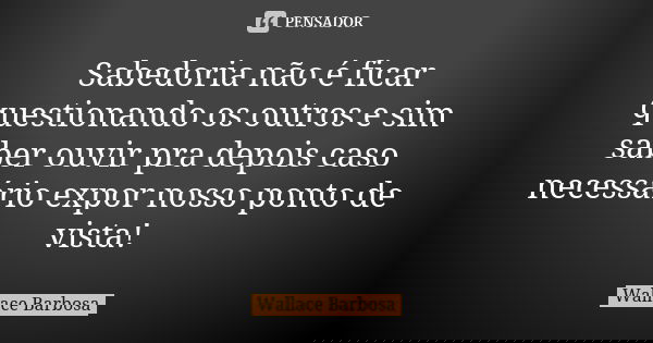 Sabedoria não é ficar questionando os outros e sim saber ouvir pra depois caso necessário expor nosso ponto de vista!... Frase de Wallace Barbosa.