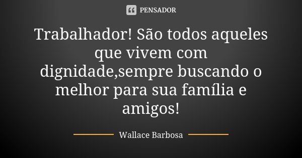 Trabalhador! São todos aqueles que vivem com dignidade,sempre buscando o melhor para sua família e amigos!... Frase de Wallace Barbosa.
