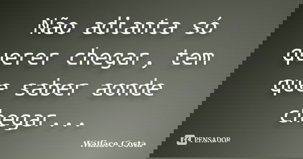 Não adianta só querer chegar, tem que saber aonde chegar...... Frase de Wallace Costa.